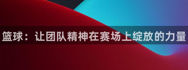 谈球吧体育：篮球：让团队精神在赛场上绽放的力量